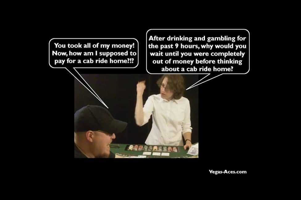 You took all of my money! Now how am I supposed to pay for my cab ride home?!? -- After drinking and gambling for the past 9 hours, why would you wait until you were completely out of money before thinking about a cab ride home?
