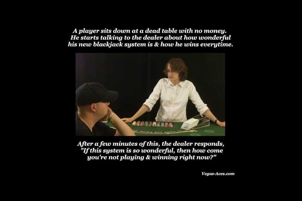 A player sits down on a dead table with no money. He starts talking to the dealer about how wonderful his new blackjack system is and how he wins every time. After a few minutes of this, the dealer responds 'If this system is so wonderful, then how come you're not playing and winning right now?